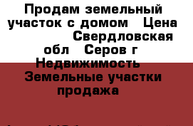 Продам земельный участок с домом › Цена ­ 100 000 - Свердловская обл., Серов г. Недвижимость » Земельные участки продажа   